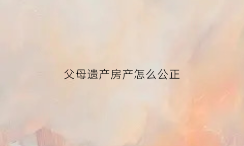 父母遗产房产怎么公正(父母遗产房产怎么公正过户)