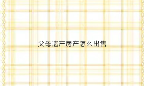 父母遗产房产怎么出售(父母遗产房产怎么出售给子女)