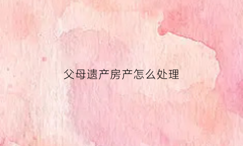 父母遗产房产怎么处理(父母遗产房屋怎样处理最好)