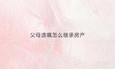 父母遗嘱怎么继承房产(父母遗嘱怎么继承房产给子女)
