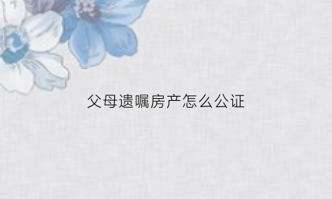 父母遗嘱房产怎么公证(父母财产遗嘱公证了有效吗)