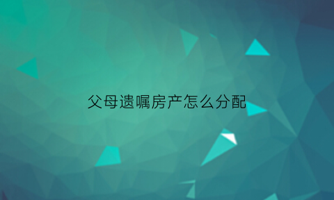父母遗嘱房产怎么分配(父母遗嘱里房产子女算继承么)