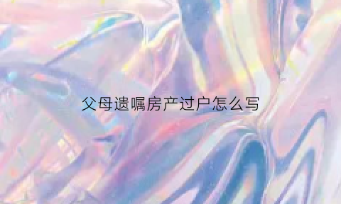 父母遗嘱房产过户怎么写(父母有遗嘱离世后房产过户需要什么手续)