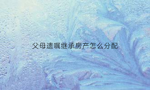 父母遗嘱继承房产怎么分配(父母遗嘱继承房产怎么分配的)