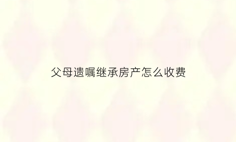 父母遗嘱继承房产怎么收费(父母遗嘱房产继承书样板)