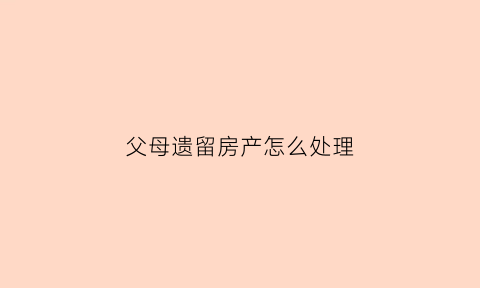 父母遗留房产怎么处理(父母遗留房产怎么处理最合理)