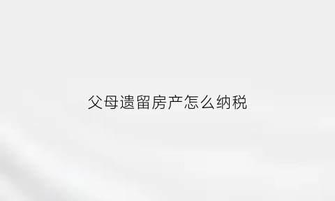 父母遗留房产怎么纳税(父母遗留房产属于夫妻共同财产吗)