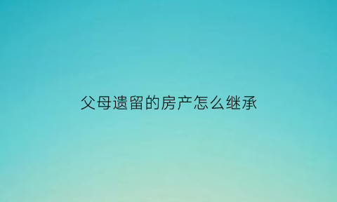 父母遗留的房产怎么继承(父母遗留的房产如何过户)