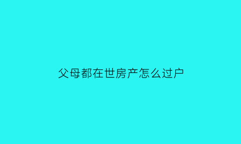 父母都在世房产怎么过户(父母都在世可以过户宅基地吗)