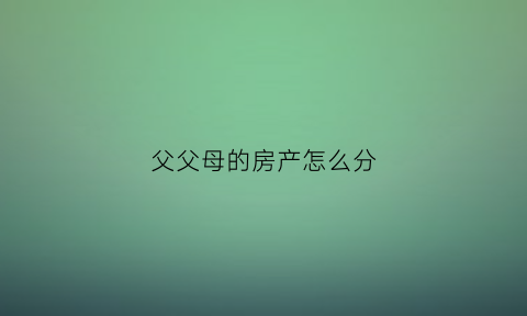 父父母的房产怎么分(父母房产怎么分割财产)