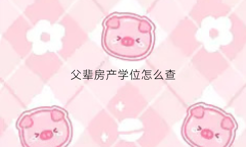 父辈房产学位怎么查(怎么查父母的房产信息)