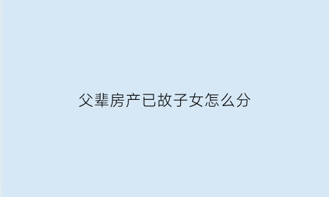父辈房产已故子女怎么分(父辈留下的房子怎么继承拿手续费吗)