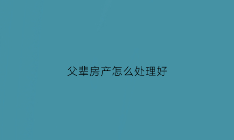 父辈房产怎么处理好(父辈房产归属)