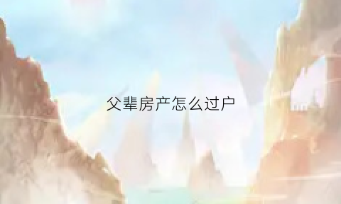 父辈房产怎么过户(父辈房子过户)