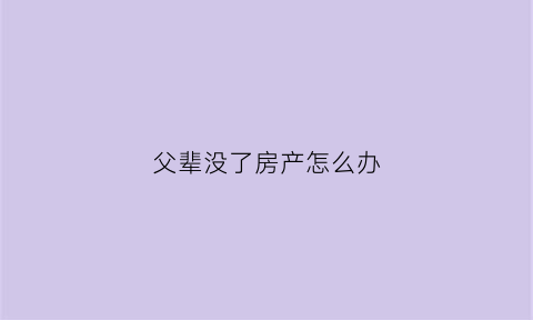 父辈没了房产怎么办(父母没了房产谁继承)