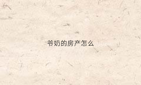 爷奶的房产怎么(爷爷奶奶的房产怎么给孙子)
