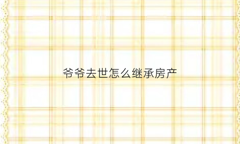 爷爷去世怎么继承房产(爷爷死了房产由谁继承)