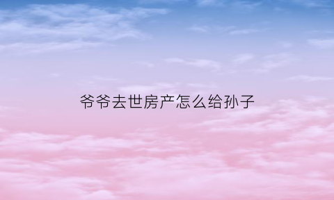 爷爷去世房产怎么给孙子(爷爷过世将房子留给孙女)