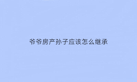 爷爷房产孙子应该怎么继承(爷爷房产孙子有继承权吗)