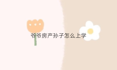 爷爷房产孙子怎么上学(爷爷的房子孙子能上学吗不是一个户口本)