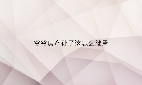 爷爷房产孙子该怎么继承(爷爷的房产孙女能继承吗)