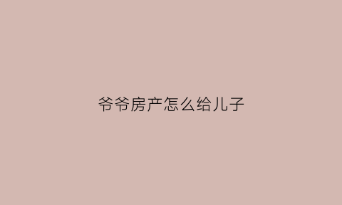 爷爷房产怎么给儿子(爷爷房子给孙子怎么办最划算)