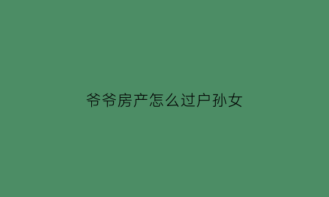 爷爷房产怎么过户孙女(爷爷房产过户孙女新规2021)