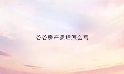 爷爷房产遗赠怎么写(爷爷房产遗赠怎么写协议)
