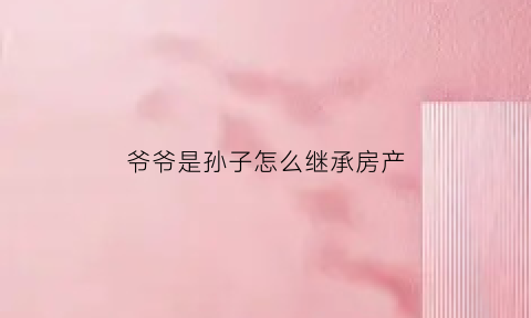 爷爷是孙子怎么继承房产(爷爷遗产孙子如何继承)