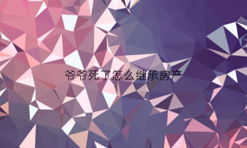 爷爷死了怎么继承房产(爷爷死了继承权顺序)