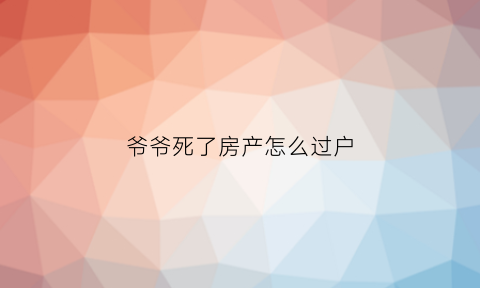 爷爷死了房产怎么过户(爷爷死了房子归谁)