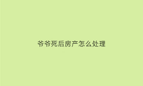 爷爷死后房产怎么处理(爷爷死了房产由谁继承)