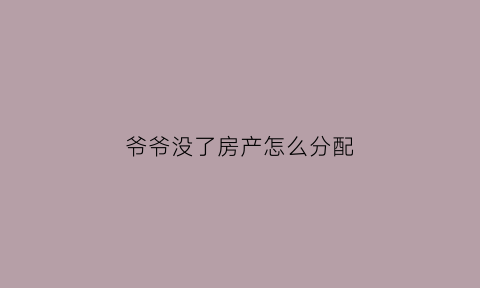 爷爷没了房产怎么分配(爷爷没了房子能过户到孙子名下吗)