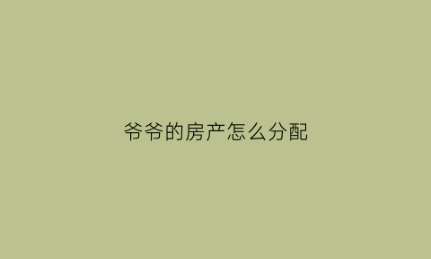 爷爷的房产怎么分配(爷爷的房产怎么继承)