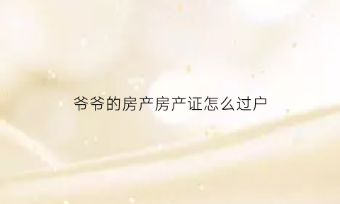 爷爷的房产房产证怎么过户(爷爷的房产怎么过户给孙子最划算)