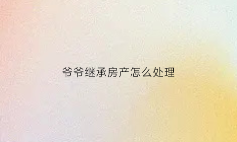 爷爷继承房产怎么处理(爷爷继承权顺序)