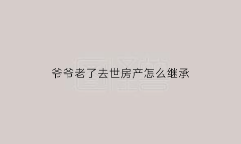 爷爷老了去世房产怎么继承(爷爷过世房子怎么继承)