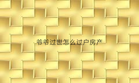 爷爷过世怎么过户房产(爷爷过世怎么过户房产给孙子)
