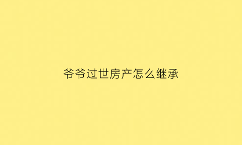 爷爷过世房产怎么继承(爷爷过世房产证怎么过户)