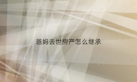 爸妈去世房产怎么继承(爸妈过世房子继承要过户么)