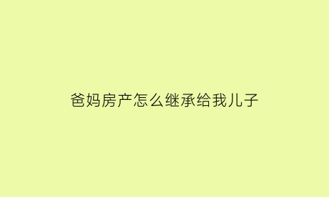 爸妈房产怎么继承给我儿子(父母的房产子女怎么继承划算)