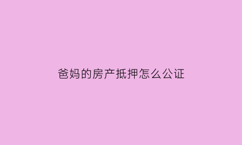 爸妈的房产抵押怎么公证(父母房屋抵押)
