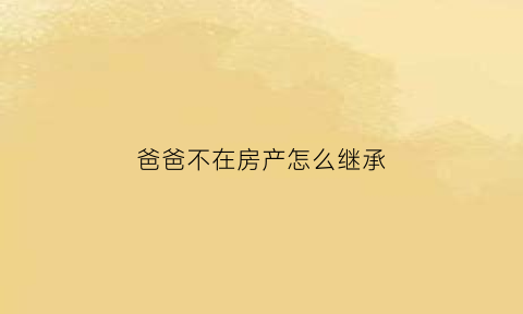 爸爸不在房产怎么继承(爸爸不在房产怎么继承给子女)