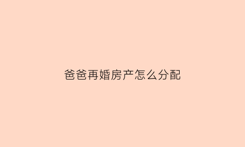 爸爸再婚房产怎么分配(爸爸再婚后买的房子我有继承权吗)