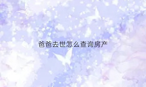 爸爸去世怎么查询房产(爸爸逝世了房产怎么办)