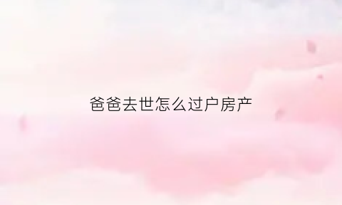 爸爸去世怎么过户房产(老爸过世房子如何过户给我妈)