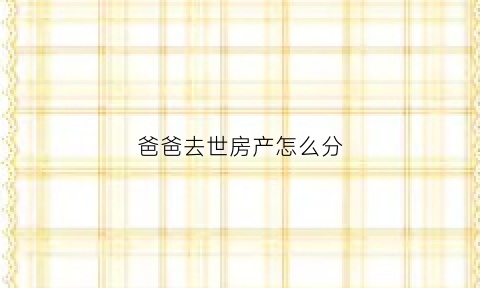 爸爸去世房产怎么分(爸爸过世房产怎么过户)