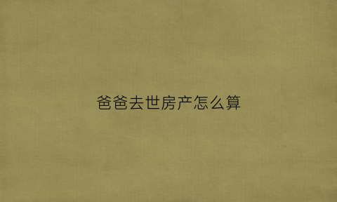 爸爸去世房产怎么算(爸爸过世房子怎么处理)