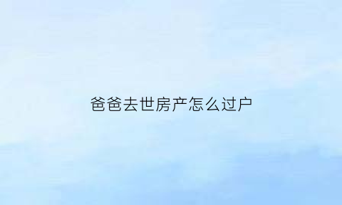 爸爸去世房产怎么过户(爸爸过世房子过户给妈妈手续)