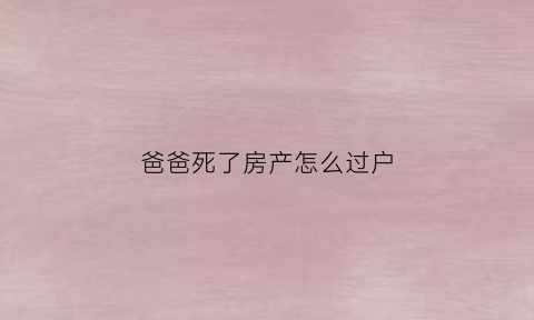爸爸死了房产怎么过户(爸爸死了房产证一定要过户吗)